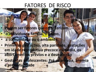 FATORES  DE RISCO Podem ser fatores que caracterizam o indivíduo: a família, o grupo, a comunidade ou o ambiente. Primeiras gestações, alta paridade, gestações em idade reprodutiva precoce ou tardia, os abortamentos prévios e a desnutrição Gestantes adolescentes: Pré eclampsia, anemia e prematuridade 