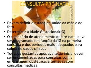 CONSULTA PRÉ-NATAL Devem definir o estado de saúde da mãe e do feto Determinar a Idade Gestacional(IG) O calendário de atendimento do pré-natal deve ser programado em função da IG na primeira consulta e dos períodos mais adequados para coleta de dados clínicos Todas as gestantes após avaliação inicial devem ser encaminhadas para consultas com a enfermagem obstétrica, alternadas com consultas médicas 