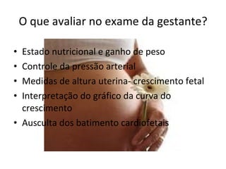 O que avaliar no exame da gestante? Estado nutricional e ganho de peso Controle da pressão arterial Medidas de altura uterina- crescimento fetal Interpretação do gráfico da curva do crescimento Ausculta dos batimento cardiofetais 