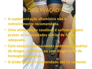 OBSERVAÇÃO!!! A suplementação vitamínica não é rotineiramente recomendada. Uma alimentação saudável é suficiente para prover as necessidades diárias de forma adequada. Com exceção das pacientes anêmicas, usuárias de drogas, epiléticas ou com diagnóstico de hemoglobinopatias. O ácido fólico é recomendado até 12 semanas 