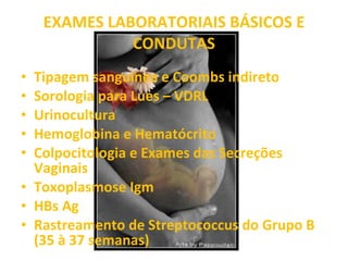 EXAMES LABORATORIAIS BÁSICOS E CONDUTAS Tipagem sanguínea e Coombs indireto Sorologia para Lues – VDRL  Urinocultura Hemoglobina e Hematócrito Colpocitologia e Exames das Secreções Vaginais Toxoplasmose Igm HBs Ag Rastreamento de Streptococcus do Grupo B (35 à 37 semanas) 