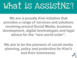 What is AssistNZ?
   We are a proudly Kiwi initiative that
provides a range of services and solutions
 revolving around Social Media, business
development, digital technologies and legal
     advice for the “new world order”.

We aim to be the pioneers of social media
planning, policy and protection for Kiwi’s
          and their businesses.
 