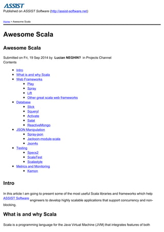 Published on ASSIST Software (http://assist-software.net) 
Home > Awesome Scala 
Awesome Scala 
Awesome Scala 
Submitted on Fri, 19 Sep 2014 by Lucian NEGHIN? in Projects Channel 
Contents 
Intro 
What is and why Scala 
Web Frameworks 
Play 
Spray 
Lift 
Other great scala web frameworks 
Database 
Slick 
Squeryl 
Activate 
Salat 
ReactiveMongo 
JSON Manipulation 
Spray-json 
Jackson-module-scala 
Json4s 
Testing 
Specs2 
ScalaTest 
Scalastyle 
Metrics and Monitoring 
Kamon 
Intro 
In this article I am going to present some of the most useful Scala libraries and frameworks which help 
ASSIST Software 
engineers to develop highly scalable applications that support concurrency and non-blocking. 
What is and why Scala 
Scala is a programming language for the Java Virtual Machine (JVM) that integrates features of both 
 