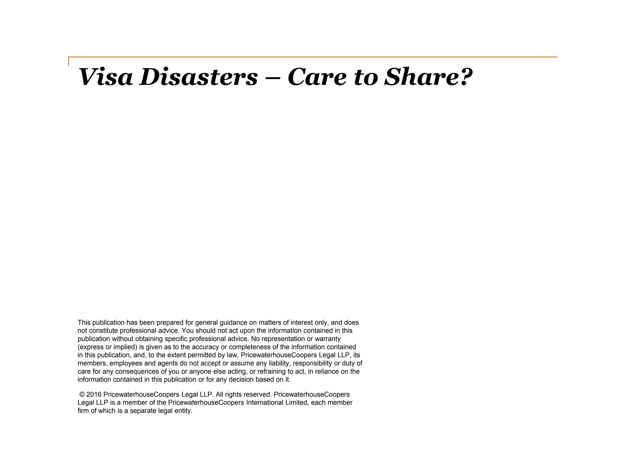 Visa Disasters – Care to Share?
This publication has been prepared for general guidance on matters of interest only, and does
not constitute professional advice. You should not act upon the information contained in this
publication without obtaining specific professional advice. No representation or warranty
(express or implied) is given as to the accuracy or completeness of the information contained
in this publication, and, to the extent permitted by law, PricewaterhouseCoopers Legal LLP, its
members, employees and agents do not accept or assume any liability, responsibility or duty of
care for any consequences of you or anyone else acting, or refraining to act, in reliance on the
information contained in this publication or for any decision based on it.
© 2016 PricewaterhouseCoopers Legal LLP. All rights reserved. PricewaterhouseCoopers
Legal LLP is a member of the PricewaterhouseCoopers International Limited, each member
firm of which is a separate legal entity.
 