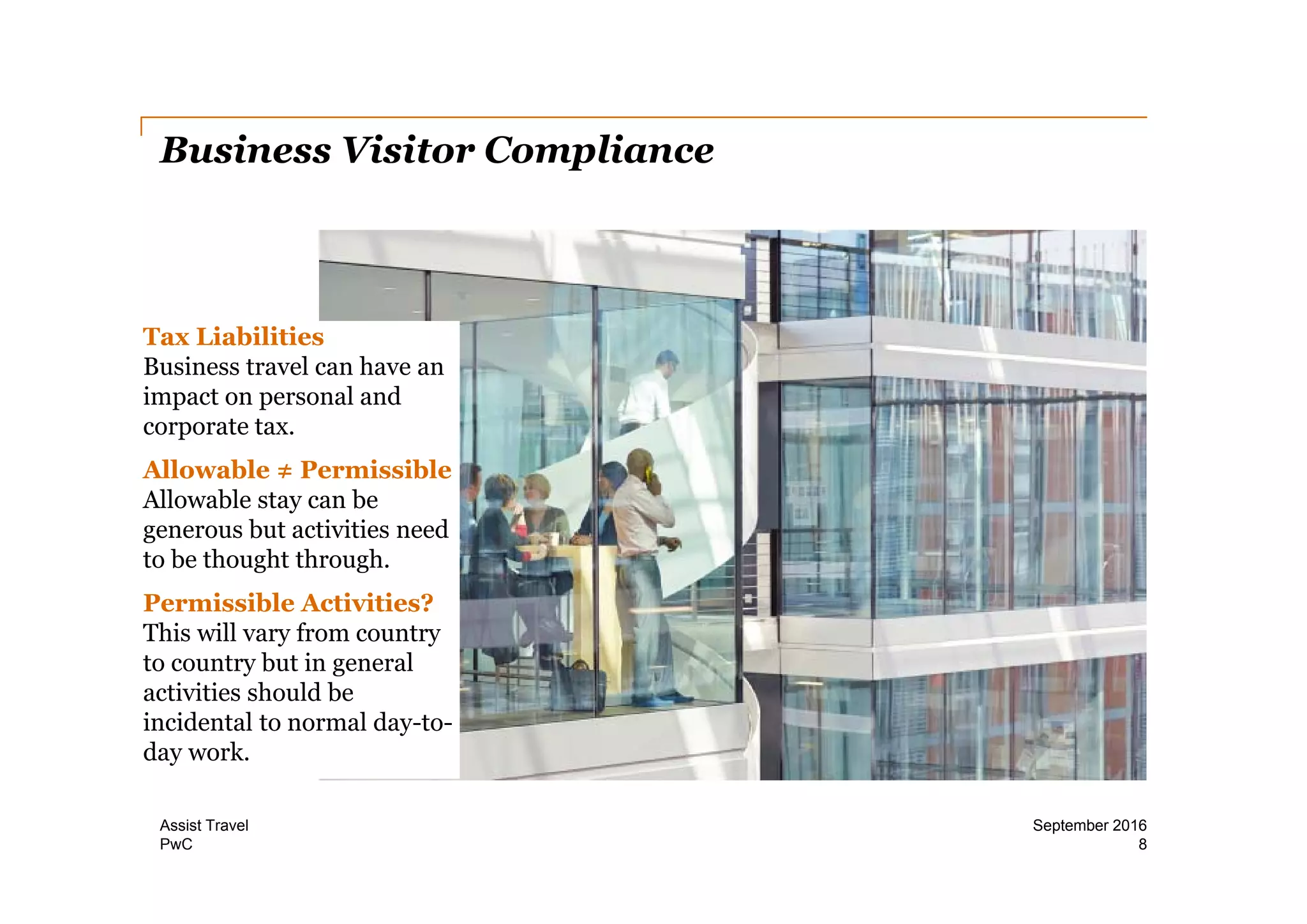 PwC
Business Visitor Compliance
8
September 2016Assist Travel
Tax Liabilities
Business travel can have an
impact on personal and
corporate tax.
Allowable ≠ Permissible
Allowable stay can be
generous but activities need
to be thought through.
Permissible Activities?
This will vary from country
to country but in general
activities should be
incidental to normal day-to-
day work.
 