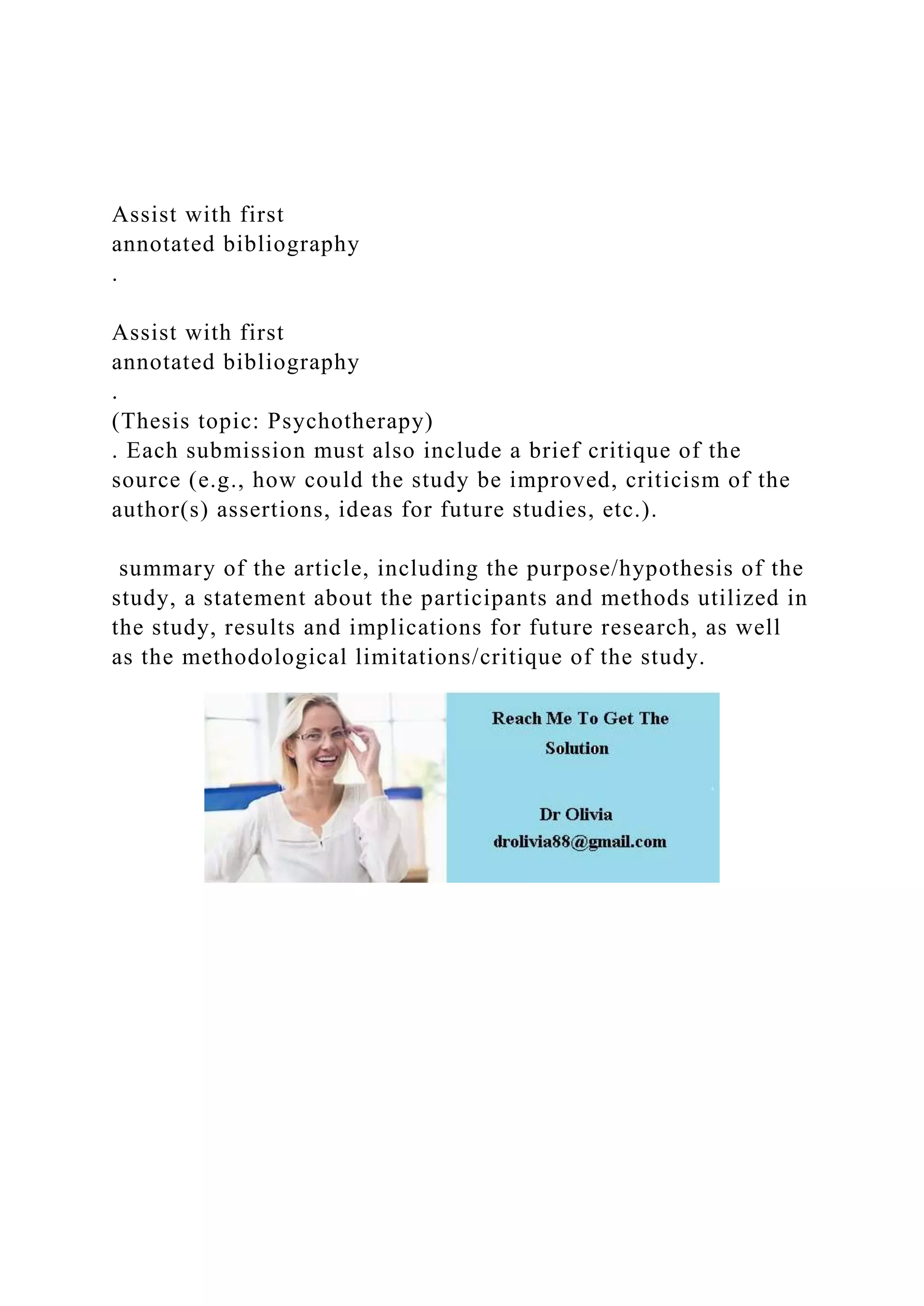 Assist with first
annotated bibliography
.
Assist with first
annotated bibliography
.
(Thesis topic: Psychotherapy)
. Each submission must also include a brief critique of the
source (e.g., how could the study be improved, criticism of the
author(s) assertions, ideas for future studies, etc.).
summary of the article, including the purpose/hypothesis of the
study, a statement about the participants and methods utilized in
the study, results and implications for future research, as well
as the methodological limitations/critique of the study.