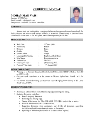 CURRICULUM VITAE
MOHAMMAD VAIS
Contact: 0557707684
Email: mohd11vais@gmail.com
Designation : Assistant Document controller
AMBITION
An energetic and hardworking experience in fast environment and commitment in all the
duties engaged and able to work on own initiative or as a team. Always ready to give maximum
contribution for the team or the workplace, to obtain an optimum production.
PERSONAL DETAILS
 Birth Date : 15th
dec, 1994
 Nationality : Indian
 Religion : Islam
 Gender : Male
 Marital Status : Single
 Language Proficiency : English ,Urdu& Hindi
 Visa Status : Employement visa
 Passport No. : M1268513
 Visa Expire Date : 28th
January 2017
 Passport Valid Upto : 19th
August 2024
WORK EXPERIENCE
 Working as a Assistant Document Controller in NAGA ARCHITECT, DUBAI from 10
nov2014 to still.
 One year work experiance as a Bar captain at Meause Jupiter hotel Nashik M.H. in
India .
 SIX month Industrial training (F$B service, House Keeping,Front Office) in the Leela
Hotel, GOA INDIA.
JOB RESPONSIBILITIES
 Assisting in administration work like making copy,scanning and faxing.
 Assisting document controller –
• Fax all outgoing document
• Scanning and making copy
• Saving all document lik( Tdoc,SM, SD,IR ,SST,ETC.) project vise in server.
• Issue all document in NAGAPIM software .
• Receiving document from contracters and devide all document according
decepiline and making number and saving in the system.
• Updating all document project wise in excel document register.
 