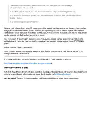 "Não sendo o vício sanado no prazo máximo de trinta dias, pode o consumidor exigir,
alternativamente e à sua escolha:
I - a substituição do produto por outro da mesma espécie, em perfeitas condições de uso;
II - a restituição imediata da quantia paga, monetariamente atualizada, sem prejuízo de eventuais
perdas e danos;
III- o abatimento proporcional no preço".
Nota-se, pela informação do artigo 18, que o consumidor poderá, imediatamente, a sua livre escolha e imediata
obrigação da assistência técnica: obter a substituição do produto por outra da mesma espécie e em perfeitas
condições de uso; a restituição imediata da quantia paga, monetariamente atualizada, sem prejuízo de eventuais
perdas e danos; e o abatimento proporcional no preço.
Não há margem de escolha para a assistência técnica, ou seja, caso o técnico, ou algum responsável pelo
estabelecimento comercial, não permita a livre escolha do consumidor, este pode denunciar ao PROCON tal
prática.
Conserto antes do prazo de trinta dias
Caso o defeito persista, ou o aparelho apresente outro defeito, o consumidor já pode invocar o artigo 18 do
Código de Defesa do Consumidor.
P. S: o link abaixo é do Protal do Consumidor. Há listas de PROCONs de todos os estados.
http://www.portaldoconsumidor.gov.br/procon.asp?acao=buscar#
Informações sobre o texto
Este texto foi publicado diretamente pelo autor. Sua divulgação não depende de prévia aprovação pelo conselho
editorial do site. Quando selecionados, os textos são divulgados na Revista Jus Navigandi.
Jus Navigandi. Todos os direitos reservados. Proibida a reprodução total ou parcial sem autorização.
 