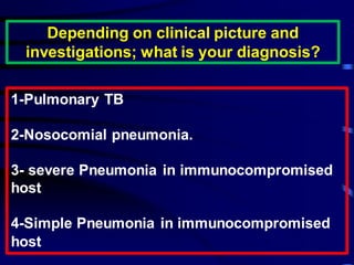 Depending on clinical picture and
investigations; what is your diagnosis?
1-Pulmonary TB
2-Nosocomial pneumonia.
3- severe Pneumonia in immunocompromised
host
4-Simple Pneumonia in immunocompromised
host
 
