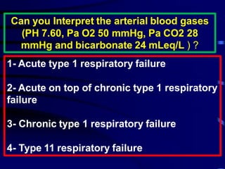 Can you Interpret the arterial blood gases
(PH 7.60, Pa O2 50 mmHg, Pa CO2 28
mmHg and bicarbonate 24 mLeq/L ) ?
1- Acute type 1 respiratory failure
2- Acute on top of chronic type 1 respiratory
failure
3- Chronic type 1 respiratory failure
4- Type 11 respiratory failure
 