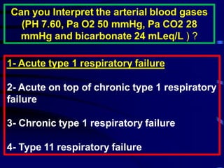 Can you Interpret the arterial blood gases
(PH 7.60, Pa O2 50 mmHg, Pa CO2 28
mmHg and bicarbonate 24 mLeq/L ) ?
respiratory failure1Acute type-1
2- Acute on top of chronic type 1 respiratory
failure
3- Chronic type 1 respiratory failure
4- Type 11 respiratory failure
 