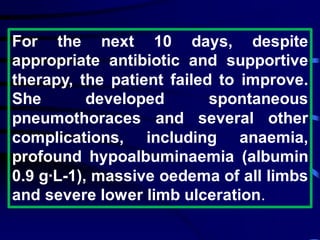 For the next 10 days, despite
appropriate antibiotic and supportive
therapy, the patient failed to improve.
She developed spontaneous
pneumothoraces and several other
complications, including anaemia,
profound hypoalbuminaemia (albumin
0.9 g·L-1), massive oedema of all limbs
and severe lower limb ulceration.
 