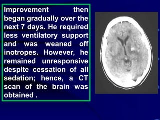 Improvement then
began gradually over the
next 7 days. He required
less ventilatory support
and was weaned off
inotropes. However, he
remained unresponsive
despite cessation of all
sedation; hence, a CT
scan of the brain was
obtained .
 