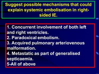 Suggest possible mechanisms that could
explain systemic embolisation in right-
sided IE.
1. Concurrent involvement of both left
and right ventricles.
2. Paradoxical embolism.
3. Acquired pulmonary arteriovenous
malformation.
4. Metastatic as part of generalised
septicaemia.
5-All of above
 