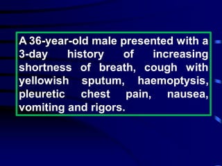 A 36-year-old male presented with a
3-day history of increasing
shortness of breath, cough with
yellowish sputum, haemoptysis,
pleuretic chest pain, nausea,
vomiting and rigors.
 