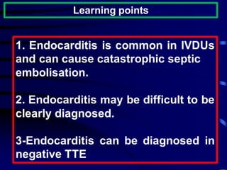 Learning points
1. Endocarditis is common in IVDUs
and can cause catastrophic septic
embolisation.
2. Endocarditis may be difficult to be
clearly diagnosed.
3-Endocarditis can be diagnosed in
negative TTE
 