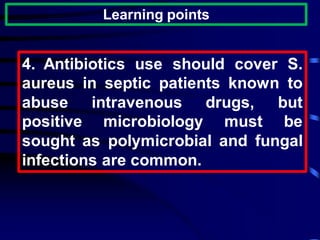 Learning points
4. Antibiotics use should cover S.
aureus in septic patients known to
abuse intravenous drugs, but
positive microbiology must be
sought as polymicrobial and fungal
infections are common.
 