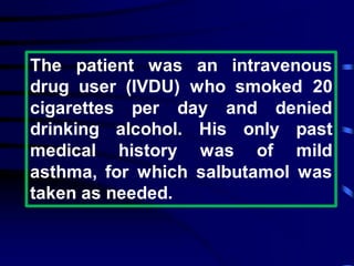 The patient was an intravenous
drug user (IVDU) who smoked 20
cigarettes per day and denied
drinking alcohol. His only past
medical history was of mild
asthma, for which salbutamol was
taken as needed.
 