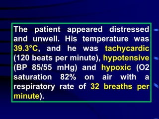 The patient appeared distressed
and unwell. His temperature was
39.3°C, and he was tachycardic
(120 beats per minute), hypotensive
(BP 85/55 mHg) and hypoxic (O2
saturation 82% on air with a
respiratory rate of 32 breaths per
minute).
 