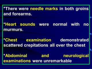 *There were needle marks in both groins
and forearms.
*Heart sounds were normal with no
murmurs.
*Chest examination demonstrated
scattered crepitations all over the chest
*Abdominal and neurological
examinations were unremarkable
 