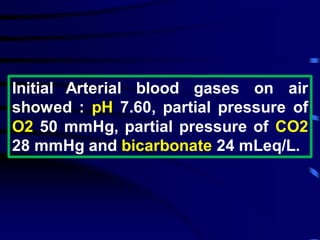 Initial Arterial blood gases on air
showed : pH 7.60, partial pressure of
O2 50 mmHg, partial pressure of CO2
28 mmHg and bicarbonate 24 mLeq/L.
 