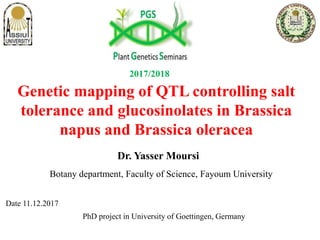 Genetic mapping of QTL controlling salt
tolerance and glucosinolates in Brassica
napus and Brassica oleracea
Botany department, Faculty of Science, Fayoum University
Date 11.12.2017
PhD project in University of Goettingen, Germany
Dr. Yasser Moursi
2017/2018
 