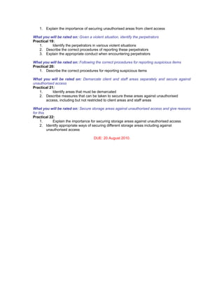 1. Explain the importance of securing unauthorised areas from client access

What you will be rated on: Given a violent situation, identify the perpetrators
Practical 19:
   1.       Identify the perpetrators in various violent situations
   2. Describe the correct procedures of reporting these perpetrators
   3. Explain the appropriate conduct when encountering perpetrators

What you will be rated on: Following the correct procedures for reporting suspicious items
Practical 20:
   1. Describe the correct procedures for reporting suspicious items

What you will be rated on: Demarcate client and staff areas separately and secure against
unauthorised access
Practical 21:
   1.       Identify areas that must be demarcated
   2. Describe measures that can be taken to secure these areas against unauthorised
       access, including but not restricted to client areas and staff areas

What you will be rated on: Secure storage areas against unauthorised access and give reasons
for this
Practical 22:
     1.     Explain the importance for securing storage areas against unauthorised access
     2. Identify appropriate ways of securing different storage areas including against
         unauthorised access

                                      DUE: 20 August 2010.
 