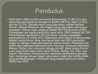  Pada tahun 2004 jumlah penduduk Kampuchea 13.363.421 jiwa.
Mayoritas penduduknya beragama Budha (88,5%); Islam (2,4%);
lain-lain (9,2%). Bahasa resmi yang digunakan adalah bahasa
Khmer, bahasa Perancis, dan Inggris yang digunakan oleh kaum
terpelajar. Satuan mata uangnya adalah Riel Kampuchea (KHR).
Pendapatan per kapita penduduk pada tahun 2004 sebesar $2.189.
Pertambahan penduduk 2,6% per tahun, dengan kepadatan
penduduknya 74 orang/ km2. Kelompok etnis utama di Kampuchea
adalah orang Khmer yang mencakup lebih dari 88% penduduk
negeri ini dengan mata pencaharian utama bertani. Penduduk lain
terdiri atas beberapa kelompok etnis Asia lain, termasuk kelompok
Melayu Caham dan sukusuku bangsa primitif, yakni orang Khmer
Loeu yang terdiri atas orang Jarai, Rhade, Stieng, Kui, Pear, dan
Saoch. Penduduk di Kampuchea, belumlah berkembang dengan
baik, mengingat situasi negeri yang belum stabil dari konflik politik
yang berkepanjangan. Penduduk yang bebas buta huruf (tahun
2003) baru 45%.
 