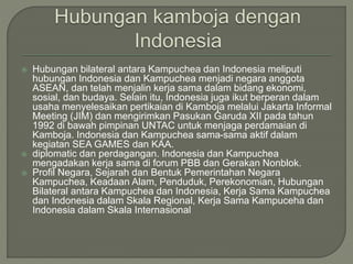  Hubungan bilateral antara Kampuchea dan Indonesia meliputi
hubungan Indonesia dan Kampuchea menjadi negara anggota
ASEAN, dan telah menjalin kerja sama dalam bidang ekonomi,
sosial, dan budaya. Selain itu, Indonesia juga ikut berperan dalam
usaha menyelesaikan pertikaian di Kamboja melalui Jakarta Informal
Meeting (JIM) dan mengirimkan Pasukan Garuda XII pada tahun
1992 di bawah pimpinan UNTAC untuk menjaga perdamaian di
Kamboja. Indonesia dan Kampuchea sama-sama aktif dalam
kegiatan SEA GAMES dan KAA.
 diplomatic dan perdagangan. Indonesia dan Kampuchea
mengadakan kerja sama di forum PBB dan Gerakan Nonblok.
 Profil Negara, Sejarah dan Bentuk Pemerintahan Negara
Kampuchea, Keadaan Alam, Penduduk, Perekonomian, Hubungan
Bilateral antara Kampuchea dan Indonesia, Kerja Sama Kampuchea
dan Indonesia dalam Skala Regional, Kerja Sama Kampuceha dan
Indonesia dalam Skala Internasional
 