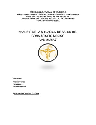 1
REPUBLICA BOLIVARIANA DE VENEZUELA
MINISTERIO DEL PODER POPULAR PARA LA EDUCACION UNIVERSITARIA
MINISTERIO DEL PODER POPULAR PARA LA SALUD
UNIVERSIDAD DE LAS CIENCIAS DE LA SALUD “HUGO CHAVEZ”
GUANARITO-PORTUGUESA
ANALISIS DE LA SITUACION DE SALUD DEL
CONSULTORIO MEDICO
“LAS MARIAS”
*AUTORES:
*PEREZ ANDRES
*TORRES LUIS
*TORRES YENIFER
*TUTORA: DRA EULIMAR ZABALETA
 