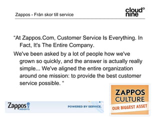 “At Zappos.Com, Customer Service Is Everything. In Fact, It's The Entire Company.We've been asked by a lot of people how we've grown so quickly, and the answer is actually really simple... We've aligned the entire organization around one mission: to provide the best customer service possible. “Zappos - Från skor till service