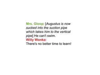 Mrs. Gloop: [Augustus is now sucked into the suction pipe which takes him to the vertical pipe] He can't swim. Willy Wonka: There's no better time to learn!