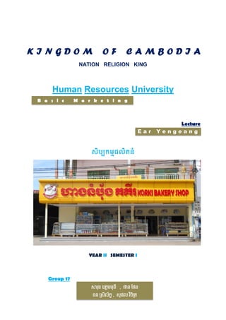 KINGDOM

OF

CAMBODIA

NATION RELIGION KING

Human Resources University
B a s i c

M a r k e t i n g

Ear

YEAR II SEMESTER I

Group 17
សារុន ឧត្តមមុនី , ផាន ផែន
ខន ស្រីល័ក្ខ , រុ ែល វចស្ត្
ិ ិ

Lecture
Yengeang

 