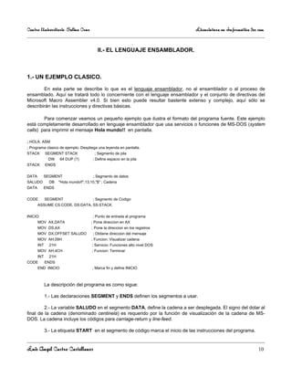 Centro Universitario Salina Cruz                                                  Licenciatura en Informática 3er sem

                                                       .
                                           II.- EL LENGUAJE ENSAMBLADOR.



1.- UN EJEMPLO CLASICO.

        En esta parte se describe lo que es el lenguaje ensamblador, no al ensamblador o al proceso de
ensamblado. Aquí se tratará todo lo concerniente con el lenguaje ensamblador y el conjunto de directivas del
Microsoft Macro Assembler v4.0. Si bien esto puede resultar bastente extenso y complejo, aquí sólo se
describirán las instrucciones y directivas básicas.

        Para comenzar veamos un pequeño ejemplo que ilustra el formato del programa fuente. Este ejemplo
está completamente desarrollado en lenguaje ensamblador que usa servicios o funciones de MS-DOS (system
calls) para imprimir el mensaje Hola mundo!! en pantalla.

; HOLA. ASM
; Programa clasico de ejemplo. Despliega una leyenda en pantalla.
STACK        SEGMENT STACK               ; Segmento de pila
              DW     64 DUP (?)         ; Define espacio en la pila
STACK        ENDS


DATA      SEGMENT                       ; Segmento de datos
SALUDO         DB    "Hola mundo!!",13,10,"$" ; Cadena
DATA      ENDS


CODE         SEGMENT                    ; Segmento de Codigo
       ASSUME CS:CODE, DS:DATA, SS:STACK


INICIO:                                 ; Punto de entrada al programa
       MOV AX,DATA                     ; Pone direccion en AX
       MOV DS,AX                       ; Pone la direccion en los registros
       MOV DX,OFFSET SALUDO             ; Obtiene direccion del mensaje
       MOV AH,09H                      ; Funcion: Visualizar cadena
       INT     21H                     ; Servicio: Funciones alto nivel DOS
       MOV AH,4CH                       ; Funcion: Terminar
       INT     21H
CODE         ENDS
       END INICIO                       ; Marca fin y define INICIO



             La descripción del programa es como sigue:

             1.- Las declaraciones SEGMENT y ENDS definen los segmentos a usar.

         2.- La variable SALUDO en el segmento DATA, define la cadena a ser desplegada. El signo del dolar al
final de la cadena (denominado centinela) es requerido por la función de visualización de la cadena de MS-
DOS. La cadena incluye los códigos para carriage-return y line-feed.

             3.- La etiqueta START en el segmento de código marca el inicio de las instrucciones del programa.


Luis Angel Castro Castellanos                                                                                     10
 