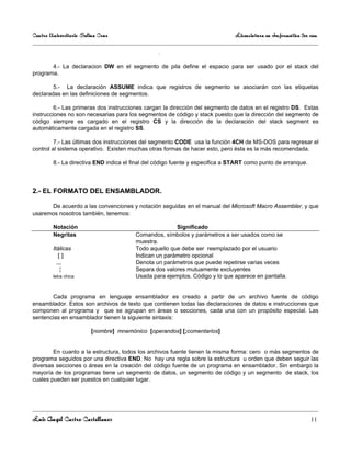 Centro Universitario Salina Cruz                                              Licenciatura en Informática 3er sem

                                                 .

       4.- La declaracion DW en el segmento de pila define el espacio para ser usado por el stack del
programa.

        5.- La declaración ASSUME indica que registros de segmento se asociarán con las etiquetas
declaradas en las definiciones de segmentos.

         6.- Las primeras dos instrucciones cargan la dirección del segmento de datos en el registro DS. Estas
instrucciones no son necesarias para los segmentos de código y stack puesto que la dirección del segmento de
código siempre es cargado en el registro CS y la dirección de la declaración del stack segment es
automáticamente cargada en el registro SS.

         7.- Las últimas dos instrucciones del segmento CODE usa la función 4CH de MS-DOS para regresar el
control al sistema operativo. Existen muchas otras formas de hacer esto, pero ésta es la más recomendada.

        8.- La directiva END indica el final del código fuente y especifica a START como punto de arranque.



2.- EL FORMATO DEL ENSAMBLADOR.

      De acuerdo a las convenciones y notación seguidas en el manual del Microsoft Macro Assembler, y que
usaremos nosotros también, tenemos:

        Notación                                       Significado
        Negritas                        Comandos, símbolos y parámetros a ser usados como se
                                        muestra.
        Itálicas                        Todo aquello que debe ser reemplazado por el usuario
           []                           Indican un parámetro opcional
          ,,,                           Denota un parámetros que puede repetirse varias veces
            ¦                           Separa dos valores mutuamente excluyentes
        letra chica                     Usada para ejemplos. Código y lo que aparece en pantalla.


       Cada programa en lenguaje ensamblador es creado a partir de un archivo fuente de código
ensamblador. Estos son archivos de texto que contienen todas las declaraciones de datos e instrucciones que
componen al programa y que se agrupan en áreas o secciones, cada una con un propósito especial. Las
sentencias en ensamblador tienen la siguiente sintaxis:

                        [nombre] mnemónico [operandos] [;comentarios]


        En cuanto a la estructura, todos los archivos fuente tienen la misma forma: cero o más segmentos de
programa seguidos por una directiva END. No hay una regla sobre la estructura u orden que deben seguir las
diversas secciones o áreas en la creación del código fuente de un programa en ensamblador. Sin embargo la
mayoría de los programas tiene un segmento de datos, un segmento de código y un segmento de stack, los
cuales pueden ser puestos en cualquier lugar.




Luis Angel Castro Castellanos                                                                                 11
 
