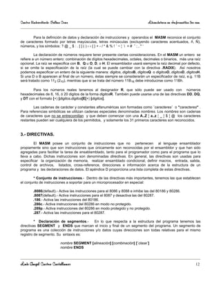 Centro Universitario Salina Cruz                                                Licenciatura en Informática 3er sem

                                                  .
       Para la definición de datos y declaración de instrucciones y operandos el MASM reconoce el conjunto
de caracteres formado por letras mayúsculas, letras minúsculas (excluyendo caracteres acentuados, ñ, Ñ),
números, y los símbolos: ? @ _ $ : . [ ] ( ) ‹ › { } + - / * & % ! ´ ~ ¦  = # ˆ ; , " ‘

         La declaración de números requiere tener presente ciertas consideraciones. En el MASM un entero se
refiere a un número entero: combinación de dígitos hexadecimales, octales, decimales o binarios, más una raíz
opcional. La raíz se especifica con B, Q u O, D, o H. El ensamblador usará siempre la raíz decimal por defecto,
si se omite la especificación de la raíz (la cual se puede cambiar con la directiva .RADIX). Así nosotros
podemos especificar un entero de la siguiente manera: digitos, digitosB, digitosQ o digitosO, digitosD, digitosH.
Si una D o B aparecen al final de un número, éstas siempre se considerarán un especificador de raíz, e.g. 11B
será tratado como 112 (210), mientras que si se trata del número 11B16 debe introducirse como 11Bh.

       Para los números reales tenemos al designador R, que sólo puede ser usado con números
hexadecimales de 8, 16, ó 20 digitos de la forma digitosR. También puede usarse una de las directivas DD, DQ,
y DT con el formato [+¦-]digitos.digitos[E[+¦-]digitos].

        Las cadenas de carácter y constantes alfanuméricas son formadas como ´caracteres´ o "caracteres" .
Para referencias simbólicas se utilizan cadenas especiales denominadas nombres. Los nombres son cadenas
de caracteres que no se entrecomillan y que deben comenzar con una A..Z ¦ a..z ¦ _ ¦ $ ¦ @ los caracteres
restantes pueden ser cualquiera de los permitidos, y solamente los 31 primeros caracteres son reconocidos.


3.- DIRECTIVAS.

        El MASM posee un conjunto de instrucciones que no pertenecen al lenguaje ensamblador
propiamente sino que son instrucciones que únicamente son reconocidas por el ensambldor y que han sido
agregadas para facilitar la tarea de ensablamblado, tanto para el programador como para el programa que lo
lleva a cabo. Dichas instrucciones son denominadas directivas. En general, las directivas son usadas para
especificar la organización de memoria, realizar ensamblado condicional, definir macros, entrada, salida,
control de archivos, listados, cross-reference, direcciones e información acerca de la estructura de un
programa y las declaraciones de datos. El apéndice D proporciona una lista completa de estas directivas.

        * Conjunto de instrucciones.- Dentro de las directivas más importantes, tenemos las que establecen
el conjunto de instrucciones a soportar para un microprocesador en especial:

        .8086(default).- Activa las instrucciones para el 8086 y 8088 e inhibe las del 80186 y 80286.
        .8087(default).- Activa instrucciones para el 8087 y desactiva las del 80287.
        .186.- Activa las instrucciones del 80186.
        .286c.- Activa instrucciones del 80286 en modo no protegido.
        .289p.- Activa instrucciones del 80286 en modo protegido y no protegido.
        .287.- Activa las instrucciones para el 80287.

         * Declaración de segmentos.-     En lo que respecta a la estructura del programa tenemos las
directivas SEGMENT y ENDS que marcan el inicio y final de un segmento del programa. Un segmento de
programa es una colección de instrucciones y/o datos cuyas direcciones son todas relativas para el mismo
registro de segmento. Su sintaxis es:

                          nombre SEGMENT [alineación] [combinación] [´clase´]
                          nombre ENDS



Luis Angel Castro Castellanos                                                                                   12
 
