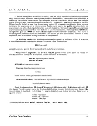 Centro Universitario Salina Cruz                                                    Licenciatura en Informática 3er sem

                                                   .
        El nombre del segmento es dado por nombre, y debe ser único. Segmentos con el mismo nombre se
tratan como un mismo segmento. Las opciones alineación, combinación, y clase proporcionan información al
LINK sobre cómo ajustar los segmentos. Para alineación tenemos los siguientes valores: byte (usa cualquier
byte de dirección), word (usa cualquier palabra de dirección, 2 bytes/word), para (usa direcciones de parráfos,
16 bytes/parráfo, deafult), y page (usa direcciones de página, 256 bytes/page). combinación define cómo se
combinarán los segmentos con el mismo nombre. Puede asumir valores de: public (concatena todos los
segmentos en uno solo), stack (igual al anterior, pero con direcciones relativas al registro SS, common (crea
segmentos sobrepuestos colocando el inicio de todos en una misma dirección), memory (indica al LINK tratar
los segmentos igual que MASM con public, at address (direccionamiento relativo a address). clase indica el
tipo de segmento, señalados con cualquier nombre. Cabe señalar que en la definición está permitido el anidar
segmentos, pero no se permite de ninguna manera el sobreponerlos.

       * Fin de código fuente.- Otra directiva importante es la que indica el final de un módulo. Al alcanzarla
el ensamblador ignorará cualquier otra declaración que siga a ésta. Su sintaxis es:

                                      END [expresión]

La opción expresión permite definir la dirección en la cual el programa iniciará.

         * Asignación de segmentos.- La directiva ASSUME permite indicar cuales serán los valores por
default que asimirán los registros de segmento. Existen dos formas de hacer esto:

                              ASSUME registrosegmento:nombre,,,
                              ASSUME NOTHING

        NOTHING cancela valores previos.

        * Etiquetas.- Las etiquetas son declaradas

                                      nombre:

        Donde nombre constituye una cadena de caracteres.

        * Declaración de datos.- Estos se declaran según el tipo, mediante la regla

                                   [nombre] directiva valor,,,

        Donde directiva puede ser DB (bytes), DW (palabras), DD (palabra doble), DQ (palabra cuádruple), DT
(diez bytes). También pueden usarse las directivas LABEL (crea etiquetas de instrucciones o datos), EQU
(crea símbolos de igualdad) , y el símbolo = ( asigna absolutos) para declarar símbolos. Estos tienen la
siguiente sintaxis:
                               nombre = expresion
                               nombre EQU expresión
                               nombre LABEL tipo

Donde tipo puede ser BYTE, WORD, DWORD, QWORD, TBYTE, NEAR, FAR.




Luis Angel Castro Castellanos                                                                                       13
 