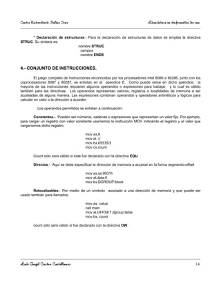 Centro Universitario Salina Cruz                                             Licenciatura en Informática 3er sem

                                                  .
      * Declaración de estructuras.- Para la declaración de estructuras de datos se emplea la directiva
STRUC. Su sintaxis es:
                               nombre STRUC
                                campos
                                nombre ENDS


4.- CONJUNTO DE INSTRUCCIONES.

         El juego completo de instrucciones reconocidas por los procesadores intel 8086 a 80286, junto con los
coprocesadores 8087 y 80287, se enlistan en el apendice E. Como puede verse en dicho apéndice, la
mayoría de las instrucciones requieren algunos operandos o expresiones para trabajar, y lo cual es válido
también para las directivas. Los operandos representan valores, registros o localidades de memoria a ser
accesadas de alguna manera. Las expresiones combinan operandos y operadores aritméticos y lógicos para
calcular en valor o la dirección a acceder.

           Los operandos permitidos se enlistan a continuación:

        Constantes.- Pueden ser números, cadenas o expresiones que representan un valor fijo. Por ejemplo,
para cargar un registro con valor constante usaríamos la instrucción MOV indicando el registro y el valor que
cargaríamos dicho registro.

                                        mov ax,9
                                        mov al,´c´
                                        mov bx,65535/3
                                        mov cx,count

        Count sólo sera válido si este fue declarado con la directiva EQU.

        Directos.- Aquí se debe especificar la dirección de memoria a accesar en la forma segmento:offset.

                                        mov ax,ss:0031h
                                        mov al,data:0
                                        mov bx,DGROUP:block

        Relocalizables.- Por medio de un símbolo asociado a una dirección de memoria y que puede ser
usado también para llamados.

                                        mov ax, value
                                        call main
                                        mov al,OFFSET dgroup:tabla
                                        mov bx, count

        count sólo será válido si fue declarado con la directiva DW.




Luis Angel Castro Castellanos                                                                                14
 