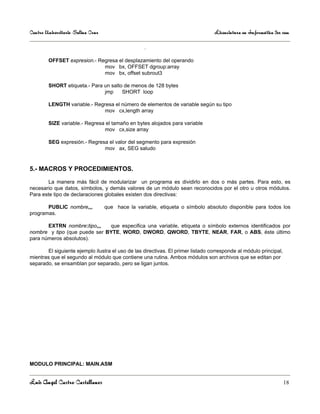Centro Universitario Salina Cruz                                                  Licenciatura en Informática 3er sem

                                                   .

        OFFSET expresion.- Regresa el desplazamiento del operando
                             mov bx, OFFSET dgroup:array
                             mov bx, offset subrout3

        SHORT etiqueta.- Para un salto de menos de 128 bytes
                              jmp     SHORT loop

        LENGTH variable.- Regresa el número de elementos de variable según su tipo
                             mov cx,length array

        SIZE variable.- Regresa el tamaño en bytes alojados para variable
                               mov cx,size array

        SEG expresión.- Regresa el valor del segmento para expresión
                              mov ax, SEG saludo


5.- MACROS Y PROCEDIMIENTOS.

        La manera más fácil de modularizar un programa es dividirlo en dos o más partes. Para esto, es
necesario que datos, símbolos, y demás valores de un módulo sean reconocidos por el otro u otros módulos.
Para este tipo de declaraciones globales existen dos directivas:

       PUBLIC nombre,,,            que hace la variable, etiqueta o símbolo absoluto disponible para todos los
programas.

       EXTRN nombre:tipo,,,   que especifica una variable, etiqueta o símbolo externos identificados por
nombre y tipo (que puede ser BYTE, WORD, DWORD, QWORD, TBYTE, NEAR, FAR, o ABS, éste último
para números absolutos).

        El siguiente ejemplo ilustra el uso de las directivas. El primer listado corresponde al módulo principal,
mientras que el segundo al módulo que contiene una rutina. Ambos módulos son archivos que se editan por
separado, se ensamblan por separado, pero se ligan juntos.




MODULO PRINCIPAL: MAIN.ASM


Luis Angel Castro Castellanos                                                                                       18
 