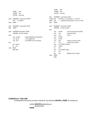 NAME      task
         NAME         main                                                      PUBLIC    print
         PUBLIC       exit                                                      EXTRN      exit:near
         EXTRN        print:near
                                                                       data     SEGMENT word public 'DATA'
stack    SEGMENT word stack 'STACK'                                    entrada DB      "Entrando a un submodulo....",13,10,"$"
         DW          64 DUP(?)                                         salida   DB      ".......saliendo del submodulo.",01,07,13,10,"$"
stack    ENDS                                                          data     ENDS


data     SEGMENT word public 'DATA'                                    code     SEGMENT byte public 'CODE'
data     ENDS                                                                   ASSUME     cs:code, ds:data
                                                                       print:
code     SEGMENT byte public 'CODE'                                             mov     ah,06h         ; Funcion para borrar pantalla
         ASSUME cs:code, ds:data                                                mov     al,0           ; todas las lineas
start:                                                                          mov     cx,0           ; de 0,0
         mov ax,data               ; carga localizacion del segmento            mov     dh,24d
         mov ds,ax                 ; en el registro DS                          mov     dl,79d
         jmp print                 ; va a PRINT en el otro modulo               mov     bh,0           ; atributo en lineas vacias
exit:                                                                           int     10h            ; Servicio de e/s video
         mov ah,4ch                                                             mov     dx, OFFSET entrada
         int   21h                                                              mov     ah,09h
code     ENDS                                                                   int     21h
         END start                                                              mov     dx, OFFSET salida
                                                                                int     21h
                                                                                jmp     exit           ; Regresa al otro modulo
                                                                       code     ENDS
                                                                                END




SUBMODULO: TASK.ASM
     La declaración de macros se hace a través de las directivas MACRO y ENDM. Su sintaxis es:

                                            nombre MACRO [parámetros,,,]
                                                  declaraciones
                                            ENDM
 
