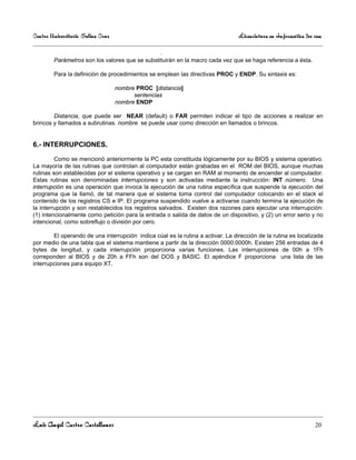 Centro Universitario Salina Cruz                                                 Licenciatura en Informática 3er sem

                                                  .
        Parámetros son los valores que se substituirán en la macro cada vez que se haga referencia a ésta.

        Para la definición de procedimientos se emplean las directivas PROC y ENDP. Su sintaxis es:

                                   nombre PROC [distancia]
                                         sentencias
                                   nombre ENDP

        Distancia, que puede ser NEAR (default) o FAR permiten indicar el tipo de acciones a realizar en
brincos y llamados a subrutinas. nombre se puede usar como dirección en llamados o brincos.


6.- INTERRUPCIONES.

         Como se mencionó anteriormente la PC esta constituida lógicamente por su BIOS y sistema operativo.
La mayoría de las rutinas que controlan al computador están grabadas en el ROM del BIOS, aunque muchas
rutinas son establecidas por el sistema operativo y se cargan en RAM al momento de encender al computador.
Estas rutinas son denominadas interrupciones y son activadas mediante la instrucción: INT número. Una
interrupción es una operación que invoca la ejecución de una rutina específica que suspende la ejecución del
programa que la llamó, de tal manera que el sistema toma control del computador colocando en el stack el
contenido de los registros CS e IP. El programa suspendido vuelve a activarse cuando termina la ejecución de
la interrupción y son restablecidos los registros salvados. Existen dos razones para ejecutar una interrupción:
(1) intencionalmente como petición para la entrada o salida de datos de un dispositivo, y (2) un error serio y no
intencional, como sobreflujo o división por cero.

        El operando de una interrupción indica cúal es la rutina a activar. La dirección de la rutina es localizada
por medio de una tabla que el sistema mantiene a partir de la dirección 0000:0000h. Existen 256 entradas de 4
bytes de longitud, y cada interrupción proporciona varias funciones. Las interrupciones de 00h a 1Fh
correponden al BIOS y de 20h a FFh son del DOS y BASIC. El apéndice F proporciona una lista de las
interrupciones para equipo XT.




Luis Angel Castro Castellanos                                                                                    20
 