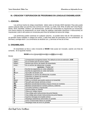 Centro Universitario Salina Cruz                                                  Licenciatura en Informática 3er sem

                                  .
   III.- CREACION Y DEPURACION DE PROGRAMAS EN LENGUAJE ENSAMBLADOR


1.- EDICION.

        Los archivos fuente de código ensamblador deben estar en formato ASCII standard. Para esto puede
usarse cualquier editor que permita crear archivos sin formato, e.g. Edlin, Edit, Write, El editor del Turbo Pascal,
Works, Word, WordStar, etcétera. Las declaraciones pueden ser introducidas en mayúsculas y/o minúsculas.
Una buena práctica de programación es poner todas las palabras reservadas (directivas e instrucciones) en
mayúsculas y todo lo del usuario en minúsculas para fines de facilidad de lectura del código.

         Las sentencias pueden comenzar en cualquier columna, no pueden tener más de 128 caracteres, no
se permiten lineas múltiples ni códigos de control, y cada línea debe ser terminada con una combinación de
line-feed y carriage-return. Los comentarios se declaran con ; y terminan al final de la línea.


2.- ENSAMBLADO.

      El ensamblado se lleva a cabo invocando al MASM. Este puese ser invocado, usando una línea de
comando, de la siguiente manera:

                         MASM archivo [,[objeto][,[listado][,[cross]]]]][opciones][;]
Donde:

         archivo.-         Corresponde al programa fuente. Por default se toma la extensión .ASM.
         objeto.-          Es el nombre para el archivo objeto.
         listado.-         Nombre del archivo de listado de ensamblado.
         cross.-           Es un archivo de referencias cruzadas.
                                              opciones.- Pueden ser:
         /A                Escribe los segmentos en orden alfabético
         /S                Escribe los segmentos en orden del fuente
         /Bnum             Fija buffer de tamaño num
         /C                Especifica un archivo de referencias cruzadas
         /L                Especifica un listado de ensamble
         /D                Crea listado del paso 1
         /Dsym             Define un símbolo que puede usarse en el ensamble
         /Ipath            Fija path para búscar archivos a incluir
         /ML               Mantiene sensitividad de letras (mayús./minús) en nombres
         /MX               Mantiene sensitividad en nombre publicos y externos
         /MU               Convierte nombres a mayúsculas
         /N                Suprime tablas en listados
         /P                Checa por código impuro
         /R                Crea código para instrucciones de punto flotante
         /E                Crea código para emular instrucciones de punto flotante
         /T                Suprime mensajes de ensable exitoso
         /V                Despliega estadísticas adicionales en pantalla
         /X                Incluir condicionales falsos en pantalla
         /Z                Despliega líneas de error en pantalla



Luis Angel Castro Castellanos                                                                                     21
 