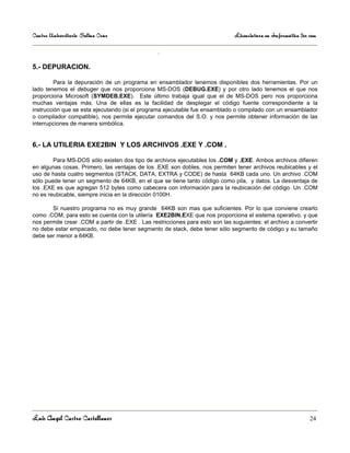 Centro Universitario Salina Cruz                                               Licenciatura en Informática 3er sem

                                                 .

5.- DEPURACION.

         Para la depuración de un programa en ensamblador tenemos disponibles dos herramientas. Por un
lado tenemos el debuger que nos proporciona MS-DOS (DEBUG.EXE) y por otro lado tenemos el que nos
proporciona Microsoft (SYMDEB.EXE). Este último trabaja igual que el de MS-DOS pero nos proporciona
muchas ventajas más. Una de ellas es la facilidad de desplegar el código fuente correspondiente a la
instrucción que se esta ejecutando (si el programa ejecutable fue ensamblado o compilado con un ensamblador
o compilador compatible), nos permite ejecutar comandos del S.O. y nos permite obtener información de las
interrupciones de manera simbólica.


6.- LA UTILERIA EXE2BIN Y LOS ARCHIVOS .EXE Y .COM .

        Para MS-DOS sólo existen dos tipo de archivos ejecutables los .COM y .EXE. Ambos archivos difieren
en algunas cosas. Primero, las ventajas de los .EXE son dobles, nos permiten tener archivos reubicables y el
uso de hasta cuatro segmentos (STACK, DATA, EXTRA y CODE) de hasta 64KB cada uno. Un archivo .COM
sólo puede tener un segmento de 64KB, en el que se tiene tanto código como pila, y datos. La desventaja de
los .EXE es que agregan 512 bytes como cabecera con información para la reubicación del código. Un .COM
no es reubicable, siempre inicia en la dirección 0100H.

       Si nuestro programa no es muy grande 64KB son mas que suficientes. Por lo que conviene crearlo
como .COM, para esto se cuenta con la utilería EXE2BIN.EXE que nos proporciona el sistema operativo. y que
nos permite crear .COM a partir de .EXE . Las restricciones para esto son las suguientes: el archivo a convertir
no debe estar empacado, no debe tener segmento de stack, debe tener sólo segmento de código y su tamaño
debe ser menor a 64KB.




Luis Angel Castro Castellanos                                                                                  24
 