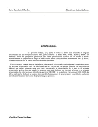 Centro Universitario Salina Cruz                                            Licenciatura en Informática 3er sem

                                               .




                                           INTRODUCCION.


                         El presente trabajo, tal y como lo indica su título, está enfocado al lenguaje
ensamblador de los microprocesadores Intel, particularmente el 8088, 8086, 80186, 80188 y 80286. Sin
embargo, todos los programas generados para estos procesadores correrán en un 80386 ó 80486.
Adicionalmente se proporciona el juego de instrucciones de los coprocesadores matemáticos 8087 y 80287,
que es compatible con el de los microprocesadores ya citados.

  Este documento trata de abarcar, de la forma más general, todo aquello que involucra el conocimiento y uso
del lenguaje ensamblador. Así, ha sido organizado en tres partes. La primera describe los conocimientos
básicos que deben poseerse para una mejor comprensión e interpretación de lo que es el lenguaje
ensamblador y cómo debe ser usado. La segunda parte está dedicada por completo a lo que es el lenguaje
ensamblador, las interrupciones del sistema operativo MS-DOS y el conjunto de instrucciones 8086-80286. La
última parte se ha dedicado al proceso de ensamble, la depuración de programas en ensamblador, y algunas
consideraciones sobre la creación de programas y su ejecución.




Luis Angel Castro Castellanos                                                                                3
 