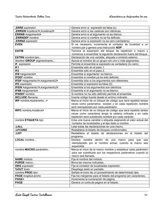 Centro Universitario Salina Cruz                                  Licenciatura en Informática 3er sem

                                     .
.ERRE expresión                    Genera error si expresión es falsa (o)
.ERRIDN <cadena1>,<cadena2>        Genera error si las cadenas son idénticas.
ERRNB <argumento>                  Genera error si el argumento no es blanco.
.ERRNDEF nombre                    Genera error si nombre no se ha definido.
.ERRNZ expresión                   Genera error si expresión no es cero (verdadera).
EVEN                               Si es necesario, incrementa el contador de localidad a un
                                    número par y genera una instrucción NOP
EXITM                              Termina la expansión del bloque de repetición o macro y
                                    comienza a ensamblar la siguiente declaración fuera del bloque.
EXTRN nombre:tipo...               Declaración de una variable, etiqueta o símbolo externo.
Nombre GROUP segmentname...        Asocia el nombre de un grupo con uno o más segmentos.
IF expresión                       Permite el ensamble si expresión es verdadera (no cero).
IF1                                Ensambla sólo en el paso 1.
IF2                                Ensambla sólo en el paso 2.
IFB <argumento>                    Ensambla si argumento es blanco.
IFDEF nombre                       Ensambla si nombre ya ha sido definido.
IFDIF <argumento1>,<argumento2>    Ensambla sólo si los argumentos son diferentes.
IFE expresión.                     Ensambla si expresión es falsa (0).
IFIDN <argumento1>,<argumento2>    Ensambla si los argumentos son idénticos.
IFNB <argumento>                   Ensambla si el argumento no es blanco.
IFNDEF nombre                      Si nombre no ha sido definido permite el ensamble
INCLUDE filename                   Inserta código fuente desde el archivo indicado
IRP nombre,<parámetro...>          Marca el inicio de un bloque de código que será repetido tantas
                                   veces como parámetros existan y en cada repetición nombre
                                   será reemplazado por cada parámetro.
IRPC nombre,<cadena>               Marca el inicio de un bloque de código que será repetido tantas
                                   veces como caracteres tenga la cadena indicada y en cada
                                   repetición será substituido nombre por cada carácter.
nombre ETIQUETA tipo               Crea una nueva variable o etiqueta asignando el valor actual del
                                    contador de localidades y el tipo dado a nombre.
.LALL                              Lista todas las declaraciones en una macro.
.LFCOND                            Restablece el listado de bloques condicionales.
.LIST                              Restablece el listado de declaraciones en el listado del
                                   programa.
LOCAL nombre...                    Declara nombre dentro de una macro para que sea
                                    reemplazado por el nombre actual, cuando la macro sea
                                    expandida
nombre MACRO parámetro...          Marca el inicio de la macro nombre y establece cada parámetro
                                    para ser substituido por los respectivos parámetros cuando la
                                    macro sea llamada.
NAME módulo                        Fija el nombre del módulo.
PURGE macro...                     Borra las macros indicadas.
ORG expresión                      Fija el contador de localidades expresión.
%OUT texto                         Despliega texto en pantalla.
nombre PROC tipo                   Señala el inicio de un procedimiento de determinado tipo.
PAGE longitud,ancho                Fija los márgenes para el listado del programa (en caracteres).
PAGE+                              Incrementa la numeración de página.
PAGE                               Genera un corte de página en el listado.



Luis Angel Castro Castellanos                                                                     30
 