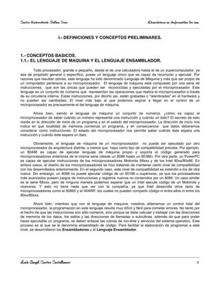 Centro Universitario Salina Cruz                                               Licenciatura en Informática 3er sem

                                            .
                         I.- DEFINICIONES Y CONCEPTOS PRELIMINARES.



1.- CONCEPTOS BASICOS.
1.1.- EL LENGUAJE DE MAQUINA Y EL LENGUAJE ENSAMBLADOR.

         Todo procesador, grande o pequeño, desde el de una calculadora hasta el de un supercomputador, ya
sea de propósito general o específico, posee un lenguaje único que es capaz de reconocer y ejecutar. Por
razones que resultan obvias, este lenguaje ha sido denominado Lenguaje de Máquina y más que ser propio de
un computador pertenece a su microprocesador. El lenguaje de máquina está compuesto por una serie de
instrucciones, que son las únicas que pueden ser reconocidas y ejecutadas por el microprocesador. Este
lenguaje es un conjunto de números que representan las operaciones que realiza el microprocesador a través
de su circuitería interna. Estas instrucciones, por decirlo así, están grabadas o "alambradas" en el hardware y
no pueden ser cambiadas. El nivel más bajo al que podemos aspirar a llegar en el control de un
microprocesador es precisamente el del lenguaje de máquina.

         Ahora bien, siendo el lenguaje de máquina un conjunto de números, ¿cómo es capaz el
microprocesador de saber cuándo un número representa una instrucción y cuándo un dato? El secreto de esto
reside en la dirección de inicio de un programa y en el estado del microprocesador. La dirección de inicio nos
indica en qué localidad de memoria comienza un programa, y en consecuencia que datos deberemos
considerar como instrucciones. El estado del microprocesador nos permite saber cuándo éste espera una
instrucción y cuándo éste espera un dato.

        Obviamente, el lenguaje de máquina de un microprocesador no puede ser ejecutado por otro
microprocesador de arquitectura distinta, a menos que haya cierto tipo de compatibilidad prevista. Por ejemplo,
un 80486 es capaz de ejecutar lenguaje de máquina propio y soporta el código generado para
microprocesadores anteriores de la misma serie (desde un 8086 hasta un 80386). Por otra parte, un PowerPC
es capaz de ejecutar instrucciones de los microprocesadores Motorola 68xxx y de los Intel 80xx/80x86. En
ambos casos, el diseño de los microprocesadores se hizo tratando de mantener cierto nivel de compatibilidad
con los desarrollados anteriormente. En el segundo caso, este nivel de compatibilidad se extendió a los de otra
marca. Sin embargo, un 8088 no puede ejecutar código de un 80186 o superiores, ya que los procesadores
más avanzados poseen juegos de instrucciones y registros nuevos no contenidos por un 8088. Un caso similar
es la serie 68xxx, pero de ninguna manera podemos esperar que un Intel ejecute código de un Motorola y
viceversa. Y esto no tiene nada que ver con la compañía, ya que Intel desarrolla otros tipos de
microprocesadores como el 80860 y el iWARP, los cuales no pueden compartir código ni entre ellos ni entre los
80xx/80xxx.

         Ahora bien, mientras que con el lenguaje de máquina, nosotros obtenemos un control total del
microprocesador, la programación en este lenguaje resulta muy difícil y fácil para cometer errores. No tanto por
el hecho de que las instrucciones son sólo números, sino porque se debe calcular y trabajar con las direcciones
de memoria de los datos, los saltos y las direcciones de llamadas a subrutinas, además de que para poder
hacer ejecutable un programa, se deben enlazar las rutinas de run-time y servicios del sistema operativo. Este
proceso es al que se le denomina ensamblado de código. Para facilitar la elaboración de programas a este
nivel, se desarrollaron los Ensambladores y el Lenguaje Ensamblador.




Luis Angel Castro Castellanos                                                                                   4
 