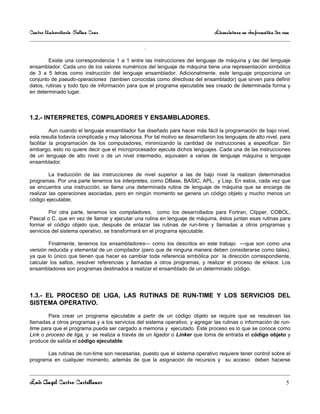 Centro Universitario Salina Cruz                                                Licenciatura en Informática 3er sem

                                                  .

        Existe una correspondencia 1 a 1 entre las instrucciones del lenguaje de máquina y las del lenguaje
ensamblador. Cada uno de los valores numéricos del lenguaje de máquina tiene una representación simbólica
de 3 a 5 letras como instrucción del lenguaje ensamblador. Adicionalmente, este lenguaje proporciona un
conjunto de pseudo-operaciones (tambien conocidas como directivas del ensamblador) que sirven para definir
datos, rutinas y todo tipo de información para que el programa ejecutable sea creado de determinada forma y
en determinado lugar.



1.2.- INTERPRETES, COMPILADORES Y ENSAMBLADORES.

          Aun cuando el lenguaje ensamblador fue diseñado para hacer más fácil la programación de bajo nivel,
esta resulta todavía complicada y muy laboriosa. Por tal motivo se desarrollaron los lenguajes de alto nivel, para
facilitar la programación de los computadores, minimizando la cantidad de instrucciones a especificar. Sin
embargo, esto no quiere decir que el microprocesador ejecute dichos lenguajes. Cada una de las instrucciones
de un lenguaje de alto nivel o de un nivel intermedio, equivalen a varias de lenguaje máquina o lenguaje
ensamblador.

         La traducción de las instrucciones de nivel superior a las de bajo nivel la realizan determinados
programas. Por una parte tenemos los interpretes, como DBase, BASIC, APL, y Lisp. En estos, cada vez que
se encuentra una instrucción, se llama una determinada rutina de lenguaje de máquina que se encarga de
realizar las operaciones asociadas, pero en ningún momento se genera un código objeto y mucho menos un
código ejecutable.

        Por otra parte, tenemos los compiladores, como los desarrollados para Fortran, Clipper, COBOL,
Pascal o C, que en vez de llamar y ejecutar una rutina en lenguaje de máquina, éstos juntan esas rutinas para
formar el código objeto que, después de enlazar las rutinas de run-time y llamadas a otros programas y
servicios del sistema operativo, se transformará en el programa ejecutable.

        Finalmente, tenemos los ensambladores— como los descritos en este trabajo —que son como una
versión reducida y elemental de un compilador (pero que de ninguna manera deben considerarse como tales),
ya que lo único que tienen que hacer es cambiar toda referencia simbólica por la dirección correspondiente,
calcular los saltos, resolver referencias y llamadas a otros programas, y realizar el proceso de enlace. Los
ensambladores son programas destinados a realizar el ensamblado de un determinado código.




1.3.- EL PROCESO DE LIGA, LAS RUTINAS DE RUN-TIME Y LOS SERVICIOS DEL
SISTEMA OPERATIVO.

        Para crear un programa ejecutable a partir de un código objeto se require que se resulevan las
llamadas a otros programas y a los servicios del sistema operativo, y agregar las rutinas o información de run-
time para que el programa pueda ser cargado a memoria y ejecutado. Este proceso es lo que se conoce como
Link o proceso de liga, y se realiza a través de un ligador o Linker que toma de entrada el código objeto y
produce de salida el código ejecutable.

       Las rutinas de run-time son necesarias, puesto que el sistema operativo requiere tener control sobre el
programa en cualquier momento, además de que la asignación de recursos y su acceso deben hacerse



Luis Angel Castro Castellanos                                                                                    5
 