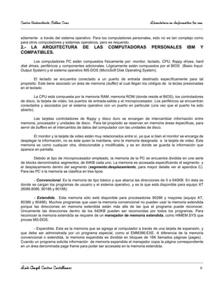 Centro Universitario Salina Cruz                                               Licenciatura en Informática 3er sem

                                                 .
sólamente a través del sistema operativo. Para los computadores personales, esto no es tan complejo como
para otros computadores y sistemas operativos, pero es requerido.
2.- LA ARQUITECTURA                   DE     LAS     COMPUTADORAS               PERSONALES             IBM      Y
COMPATIBLES.

         Los computadores PC están compuestos físicamente por: monitor, teclado, CPU, floppy drives, hard
disk drives, periféricos y componentes adicionales. Lógicamente están compuestos por el BIOS (Basic Input-
Output System) y el sistema operativo MS-DOS (MicroSoft Disk Operating System).

         El teclado se encuentra conectado a un puerto de entrada destinado específicamente para tal
propósito. Este tiene asociado un área de memoria (buffer) al cual llegan los códigos de la teclas presionadas
en el teclado.

         La CPU está compuesta por la memoria RAM, memoria ROM (donde reside el BIOS), los controladores
de disco, la tarjeta de video, los puertos de entrada-salida y el microprocesador. Los periféricos se encuentran
conectados y asociados por el sistema operativo con un puerto en particular (una vez que el puerto ha sido
abierto).

         Las tarjetas controladores de floppy y disco duro se encargan de intercambiar información entre
memoria, procesador y unidades de disco. Para tal propósito se reservan en memoria áreas éspecificas, para
servir de buffers en el intercambio de datos del computador con las unidades de disco.

       El monitor y la tarjeta de video están muy relacionados entre sí, ya que si bien el monitor se encarga de
desplegar la información, no es éste quien la mantiene, sino la memoria designada a la tarjeta de video. Esta
memoria es como cualquier otra, direccionable y modificable, y es en donde se guarda la información que
aparece en pantalla.

        Debido al tipo de microprocesador empleado, la memoria de la PC se encuentra dividida en una serie
de blocks denominados segmentos, de 64KB cada uno. La memoria es accesada especificando el segmento y
el desplazamiento dentro del segmento (segmento:desplazamiento, para mayor detalle ver el apendice C).
Para las PC´s la memoria se clasifica en tres tipos:

       - Convencional. Es la memoria de tipo básico y que abarca las direcciones de 0 a 640KB. En ésta es
donde se cargan los programas de usuario y el sistema operativo, y es la que está disponible para equipo XT
(8088,8086, 80186 y 80188).

       - Extendida. Esta memoria sólo está disponible para procesadores 80286 y mayores (equipo AT,
80386 y 80486). Muchos programas que usan la memoria convencional no pueden usar la memoria extendida
porque las direcciones en memoria extendida están más alla de las que el programa puede reconocer.
Únicamente las direcciones dentro de los 640KB pueden ser reconocidas por todos los programas. Para
reconocer la memoria extendida se requiere de un manejador de memoria extendida, como HIMEM.SYS que
provee MS-DOS.

        - Expandida. Esta es la memoria que se agrega al computador a través de una tarjeta de expansión, y
que debe ser administrada por un programa especial, como el EMM386.EXE. A diferencia de la memoria
convencional o extendida, la memoria expandida es dividida en bloques de 16K llamados páginas (pages) .
Cuando un programa solicita información de memoria expandida el manejador copia la página correspondiente
en un área denominada page frame para poder ser accesada en la memoria extendida.




Luis Angel Castro Castellanos                                                                                   6
 