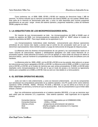 Centro Universitario Salina Cruz                                              Licenciatura en Informática 3er sem

                                                 .
       Como podremos ver, el 8088, 8086, 80188 y 80186 son capaces de direccionar hasta 1 MB de
memoria. Ya hemos indicado que la memoria convencional sólo abarca 640KB, así nos quedan 384KB libres.
Esta parte de la memoria es denominada parte alta, y como no está disponible para muchos programas
generalmente se usa para cargar drivers del sistema operativo, programas residentes y datos de hardware
(ROM y páginas de video).



3.- LA ARQUITECTURA DE LOS MICROPROCESADORES INTEL.

         Sin importar de que microprocesador se trate, los microprocesadores del 8088 al 80486 usan el
modelo de registros del 8086. Los microprocesadores matemáticos 80287 al 80487 utilizan el modelo de
registros expandidos del 8087. Para mayor detalle ver los apéndices A y B.

         Los microprocesadores matemáticos están diseñados exclusivamente para efectuar operaciones
aritméticas de una manera más rápida y precisa bajo el control de otro procesador razón por la cual se
denominan coprocesadores. Estos también poseen un juego de instrucciones de lenguaje de máquina propio.

        La diferencia entre los diversos microprocesadores de uso general y los coprocesadores reside en el
nuevo conjunto de instrucciones, registros y señalizadores agregados con cada nueva liberación de un
procesador superior. Estas adiciones se hicieron con el fin de agregar un mayor poder de cómputo sin alterar la
estructura básica, para así mantener la compatibilidad con los desarollos anteriores, tanto de software como de
hardware.

         La diferencia entre los 8086 y 8088 con los 80186 y 80188 no es muy grande, ésta radica en un grupo
de instrucciones que fueron agregadas al 80186 y al 80188. La diferencia entre el 8086 y el 8088, lo mismo que
entre el 80186 y el 80188, es el modelo de memoria que usan ambos procesadores. El 8088 y el 80188 están
diseñados como microprocesadores de 8 bits por lo que el modo de acceso a la memoria es ligeramente
distinto pero compatible con el 8086 y el 80186. Esto se verá con más detalle en un tema posterior.



4.- EL SISTEMA OPERATIVO MS-DOS.

        Junto con todo lo visto anteriormente, y como se mencionó anteriormente, uno de los componentes
que caracterizan los computadores personales es su sistema operativo. Una PC puede correr varios sistemas
operativos: CP/M, CP/M-86, XENIX, Windows, PC-DOS, y MS-DOS. Lo que los define es la forma en que
están integrados sus servicios y la forma en que se accesa a ellos. Esto es precisamente lo que el linker debe
enlazar y resolver.

       Aquí nos enfocaremos exclusivamente en el sistema operativo MS-DOS, y lo que se mencione aquí
será valido para las versiones 3.0 y superiores. Este sistema operativo está organizado de la siguiente
manera:

                   Comandos Internos             (reconocidos y ejecutados por el COMMAND.COM)
                   Comandos Externos             (.EXEs y .COMs)
                   Utilerías y drivers          (programas de administración del sistema)
                   Shell                      (Interfaz amigable, sólo versiones 4.0 o mayores)
                   Servicios                   (Interrupciones)




Luis Angel Castro Castellanos                                                                                  7
 