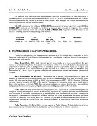 Centro Universitario Salina Cruz                                                 Licenciatura en Informática 3er sem

                                                   .
         Los servicios, más conocidos como interrupciones o vectores de interrupción, es parte medular de lo
que es MS-DOS, y no son mas que rutinas definidas por MS-DOS y el BIOS, ubicadas a partir de una localidad
de memoria específica. La manera de accesar a estas rutinas y a los servicios que ofrecen es mediante una
instrucción que permite ejecutar una interrupción.

        MS-DOS proporciona dos módulos: IBMBIO.COM (provee una interfaz de bajo nivel para el BIOS) e
IBMDOS.COM (contiene un manejador de archivos y servicios para manejo de registros). En equipos
compatibles estos archivos tienen los nombres IO.SYS y MSDOS.SYS, respectivamente. El acceso a los
servicios del computador se realiza de la siguiente manera:


          Programa                 DOS                    DOS              ROM               EXTERNO
         de usuario             Alto nivel             Bajo nivel
        petición de ‹—›       IBMDOS.COM     ‹—›       IBMBIO.COM    ‹—›    BIOS      ‹—›      Dispositivo
                                                         I/O



5.- ENSAMBLADORES Y MACROENSAMBLADORES.

       Existen varios ensambladores disponibles para ambiente MS-DOS: el IBM Macro Assembler, el Turbo
Assembler de Borland, el Turbo Editassm de Speedware, por citar algunos. Una breve descripción de cada uno
se propociona a continuación.

        Macro Ensamblador IBM.- Está integrado por un ensamblador y un macroensamblador. En gran
medida su funcionamiento y forma de invocarlo es sumamente similar al de Microsoft. Su forma de uso consiste
en generar un archivo fuente en código ASCII, se procede a generar un programa objeto que es ligado y se
genera un programa .EXE. Opcionalmente puede recurirse a la utilería EXE2BIN de MS-DOS para
transformarlo a .COM. Es capaz de generar un listado con información del proceso de ensamble y referencias
cruzadas.

        Macro Ensamblador de Microsoft.- Dependiendo de la versión, este ensamblador es capaz de
soportar el juego de instrucciones de distintos tipos de microprocesadores Intel de la serie 80xx/80x86. En su
versión 4.0 este soporta desde el 8086 al 80286 y los coprocesadores 8087 y 80287. Requiere 128KB de
memoria y sistema operativo MS-DOS v2.0 o superior. Trabaja con un archivo de código fuente creado a partir
de un editor y grabado en formato ASCII. Este archivo es usado para el proceso de ensamble y generación de
código objeto. Posteriormente, y con un ligador, es creado el código ejecutable en formato .EXE.

         Turbo Editassm.- Este es desarrollado por Speddware, Inc., y consiste de un ambiente integrado que
incluye un editor y utilerías para el proceso de ensamble y depuración. Es capaz de realizar el ensamble línea a
línea, conforme se introducen los mnemónicos, y permite revisar listas de referencias cruzadas y contenido de
los registros. Este ensamblador trabaja con tablas en memoria, por lo que la generación del código ejecutable
no implica la invocación explícita del ligador por parte del programador. Adicionalmente permite la generación
de listados de mensajes e información de cada etapa del proceso y la capacidad de creación de archivos de
código objeto.

        Turbo Assembler.- De Borland Intl., es muy superior al Turbo Editassm. Trabaja de la misma forma,
pero proporciona una interfaz mucho más fácil de usar y un mayor conjunto de utilerías y servicios.




Luis Angel Castro Castellanos                                                                                     8
 